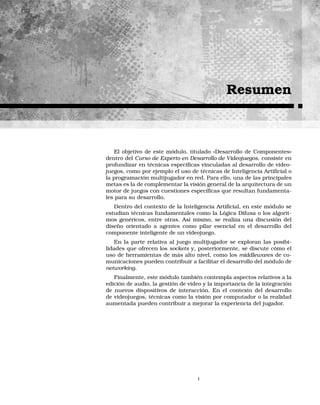 Resumen
El objetivo de este módulo, titulado «Desarrollo de Componentes»
dentro del Curso de Experto en Desarrollo de Videojuegos, consiste en
profundizar en técnicas especíﬁcas vinculadas al desarrollo de video-
juegos, como por ejemplo el uso de técnicas de Inteligencia Artiﬁcial o
la programación multijugador en red. Para ello, una de las principales
metas es la de complementar la visión general de la arquitectura de un
motor de juegos con cuestiones especíﬁcas que resultan fundamenta-
les para su desarrollo.
Dentro del contexto de la Inteligencia Artiﬁcial, en este módulo se
estudian técnicas fundamentales como la Lógica Difusa o los algorit-
mos genéricos, entre otras. Así mismo, se realiza una discusión del
diseño orientado a agentes como pilar esencial en el desarrollo del
componente inteligente de un videojuego.
En la parte relativa al juego multijugador se exploran las posibi-
lidades que ofrecen los sockets y, posteriormente, se discute cómo el
uso de herramientas de más alto nivel, como los middlewares de co-
municaciones pueden contribuir a facilitar el desarrollo del módulo de
networking.
Finalmente, este módulo también contempla aspectos relativos a la
edición de audio, la gestión de vídeo y la importancia de la integración
de nuevos dispositivos de interacción. En el contexto del desarrollo
de videojuegos, técnicas como la visión por computador o la realidad
aumentada pueden contribuir a mejorar la experiencia del jugador.
I
 