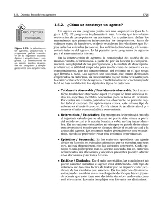 1.5. Diseño basado en agentes [73]
1.5.2. ¿Cómo se construye un agente?
Figura 1.72: La relación en-
tre agentes, arquitectura y
programas podría resumir-
se de la siguiente manera:
Agente = arquitectura + pro-
grama. La construcción de
un agente implica desarro-
llar un programa y desple-
garlo sobre una arquitectura.
Un agente es un programa junto con una arquitectura (vea la ﬁ-
gura 1.72). El programa implementará una función que transforma
secuencias de percepciones en acciones. La arquitectura deﬁne los
mecanismos que permiten interconectar los componentes, tanto de
software como de hardware, es decir establecen las relaciones que ﬂu-
yen entre las entradas (sensores), las salidas (actuadores) y el razona-
miento interno del agente. La IA permite crear programas de agentes
para el razonamiento interno.
En la construcción de agentes, la complejidad del diseño de los
mismos vendrá determinada, a parte de por su función (o comporta-
miento), complejidad de las percepciones, y la medida de desempeño,
rendimiento o utilidad empleada para medir como de correcto es su
comportamiento, por las características del entorno en el que tenga
que llevarla a cabo. Los agentes son sistemas que toman decisiones
empotrados en entornos, su conocimiento es por tanto necesario para
la construcción eﬁciente de agentes. Tradicionalmente, en el campo de
la IA se han establecido los siguientes tipos de entornos:
Totalmente observable / Parcialmente observable. Será un en-
torno totalmente observable aquel en el que se tiene acceso a to-
dos los aspectos medibles necesarios para la toma de decisión.
Por contra un entorno parcialmente observable no permite cap-
tar todo el entorno. En aplicaciones reales, este último tipo de
entorno es el más frecuente. En términos de rendimiento el pri-
mero es el más recomendable y conveniente.
Determinista / Estocástico. Un entorno es determinista cuando
el siguiente estado que se alcanza se puede determinar a partir
del estado actual y la acción llevada a cabo, no hay incertidum-
bre. En un entorno estocástico no siempre se puede determinar
con precisión el estado que se alcanza desde el estado actual y la
acción del agente. Los entornos reales generalmente son estocás-
ticos, siendo lo preferible tratar con entornos deterministas.
Episódico / Secuencial. En los entornos episódicos un agente
divide su función en episodios atómicos que se suceden uno tras
otro, no hay dependencia con las acciones anteriores. Cada epi-
sodio es una percepción más su acción asociada. En los entornos
secuenciales las decisiones y acciones presentes pueden afectar
a las decisiones y acciones futuras.
Estático / Dinámico. En el entorno estático, las condiciones no
puede cambiar mientras el agente está deliberando, este tipo de
entornos son los más fáciles de tratar por no requerir estar pen-
diente de los cambios que suceden. En los entornos dinámicos,
estos pueden cambiar mientras el agente decide que hacer, y pue-
de ocurrir que este tome una decisión sin saber realmente como
está el entorno. Los más complejos son los entornos dinámicos.
 