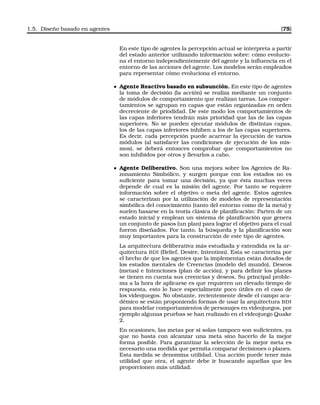 1.5. Diseño basado en agentes [75]
En este tipo de agentes la percepción actual se interpreta a partir
del estado anterior utilizando información sobre: cómo evolucio-
na el entorno independientemente del agente y la inﬂuencia en el
entorno de las acciones del agente. Los modelos serán empleados
para representar cómo evoluciona el entorno.
Agente Reactivo basado en subsunción. En este tipo de agentes
la toma de decisión (la acción) se realiza mediante un conjunto
de módulos de comportamiento que realizan tareas. Los compor-
tamientos se agrupan en capas que están organizadas en orden
decreciente de priodidad. De este modo los comportamientos de
las capas inferiores tendrán más prioridad que las de las capas
superiores. No se pueden ejecutar módulos de distintas capas,
los de las capas inferiores inhiben a los de las capas superiores.
Es decir, cada percepción puede acarrear la ejecución de varios
módulos (al satisfacer las condiciones de ejecución de los mis-
mos), se deberá entonces comprobar que comportamientos no
son inhibidos por otros y llevarlos a cabo.
Agente Deliberativo. Son una mejora sobre los Agentes de Ra-
zonamiento Simbólico, y surgen porque con los estados no es
suﬁciente para tomar una decisión, ya que ésta muchas veces
depende de cual es la misión del agente. Por tanto se requiere
información sobre el objetivo o meta del agente. Estos agentes
se caracterizan por la utilización de modelos de representación
simbólica del conocimiento (tanto del entorno como de la meta) y
suelen basarse en la teoría clásica de planiﬁcación: Parten de un
estado inicial y emplean un sistema de planiﬁcación que genera
un conjunto de pasos (un plan) para lograr el objetivo para el cual
fueron diseñados. Por tanto, la búsqueda y la planiﬁcación son
muy importantes para la construcción de este tipo de agentes.
La arquitectura deliberativa más estudiada y extendida es la ar-
quitectura BDI (Belief, Desire, Intention). Esta se caracteriza por
el hecho de que los agentes que la implementan están dotados de
los estados mentales de Creencias (modelo del mundo), Deseos
(metas) e Intenciones (plan de acción), y para deﬁnir los planes
se tienen en cuenta sus creencias y deseos. Su principal proble-
ma a la hora de aplicarse es que requieren un elevado tiempo de
respuesta, esto lo hace especialmente poco útiles en el caso de
los videojuegos. No obstante, recientemente desde el campo aca-
démico se están proponiendo formas de usar la arquitectura BDI
para modelar comportamientos de personajes en videojuegos, por
ejemplo algunas pruebas se han realizado en el videojuego Quake
2.
En ocasiones, las metas por si solas tampoco son suﬁcientes, ya
que no basta con alcanzar una meta sino hacerlo de la mejor
forma posible. Para garantizar la selección de la mejor meta es
necesario una medida que permita comparar decisiones o planes.
Esta medida se denomina utilidad. Una acción puede tener más
utilidad que otra, el agente debe ir buscando aquellas que les
proporcionen más utilidad.
 