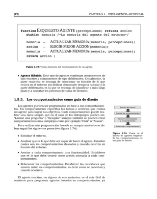 [76] CAPÍTULO 1. INTELIGENCIA ARTIFICIAL
function ESQUELETO-AGENTE (percepciones) returns accion
static: memoria /*La memoria del agente del entorno*/
memoria ← ACTUALIZAR-MEMORIA(memoria, percepciones);
accion ← ELEGIR-MEJOR-ACCION(memoria);
memoria ← ACTUALIZAR-MEMORIA(memoria, percepciones);
return accion ;
Figura 1.73: Visión abstracta del funcionamiento de un agente.
Agente Híbrido. Este tipo de agentes combinan componentes de
tipo reactivo y componentes de tipo deliberativo. Usualmente, la
parte reaactiva se encarga de reaccionar en función de lo que
ocurra en el entorno sin dedicar demasiado tiempo a razonar y la
parte deliberativa es la que se encarga de planiﬁcar a más largo
plazo y a soportar los procesos de toma de decisión.
1.5.3. Los comportamientos como guía de diseño
Los agentes pueden ser programados en base a sus comportamien-
tos. Un comportamiento especiﬁca las tareas o servicios que realiza
un agente para lograr sus objetivos. Cada comportamiento puede rea-
lizar una tarea simple, que en el caso de los videojuegos pueden ser,
“Lanzar una pregunta” o “Resoplar” aunque también se pueden crear
comportamientos más complejos como por ejemplo “Huir” o “Atacar”.
Para realizar una programación basada en comportamientos se de-
ben seguir los siguientes pasos (vea ﬁgura 1.74):
Figura 1.74: Pasos en el
diseño de agentes emplean-
do los comportamientos co-
mo guía de diseño.
Estudiar el entorno.
Analizar que es lo qué debe ser capaz de hacer el agente. Estudiar
cuales son los comportamientos deseados y cuando ocurren en
función del entorno.
Asociar a cada comportamiento una funcionalidad. Establecer
que es lo que debe ocurrir como acción asociada a cada com-
portamiento.
Relacionar los comportamientos. Establecer las conexiones que
existen entre los comportamientos, es decir como se conectan y
cuando ocurrren.
El agente reactivo, en alguna de sus variantes, es el más fácil de
construir para programar agentes basados en comportamientos, ya
 