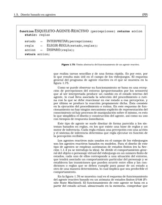 1.5. Diseño basado en agentes [77]
function ESQUELETO-AGENTE-REACTIVO (percepciones) returns accion
static: reglas
estado ← INTERPRETAR(percepciones;
regla ← ELEGIR-REGLA(estado,reglas);
accion ← DISPARO(regla);
return accion;
Figura 1.75: Visión abstracta del funcionamiento de un agente reactivo.
que realiza tareas sencillas y de una forma rápida. Es por esto, por
lo que resulta más útil en el campo de los videojuegos. El esquema
general del programa de agente reactivo es el que se muestra en la
ﬁgura 1.75.
Como se puede observar su funcionamiento se basa en una recep-
ción de percepciones del entorno (proporcionados por los sensores)
que al ser interpretada produce un cambio en el estado interno del
agente, lo cual lleva asociada la selección del procedimiento o ruti-
na con la que se debe reaccionar en ese estado a esa percepcion, y
por último se produce la reacción propiamente dicha. Ésta consiste
en la ejecución del procedimiento o rutina. En este esquema de fun-
cionamiento no hay ningún mecanismo explícito de representación del
conocimiento ni hay procesos de manipulación sobre el mismo, es esto
lo que simpliﬁca el diseño y construcción del agente, así como su uso
con tiempos de respuesta inmediatos.
Este tipo de agente se suele diseñar de forma parecida a los sis-
temas basados en reglas, en los que existe una base de reglas y un
motor de inferencia. Cada regla enlaza una percepción con una acción
y el sistema de inferencia determina que regla ejecutar en función de
la percepción recibida.
Los agentes reactivos más usados en el campo de los videojuegos
son los agentes reactivos basados en modelos. Para el diseño de este
tipo de agentes se emplean autómatas de estados ﬁnitos (en la Sec-
ción 1.1.4 ya se introdujo la idea). Se divide el comportamiento gene-
ral del objeto o personaje virtual del videojuego en un número ﬁnito de
estados, cada uno de ellos corresponde a una situación del entorno,
que tendrá asociado un comportamiento particular del personaje y se
establecen las transiciones que pueden ocurrir entre ellos y las con-
diciones o reglas que se deben cumplir para pasar de un estado a
otro de una manera determinista, lo cual implica que sea predecible el
comportamiento.
En la ﬁgura 1.76 se muestra cual es el esquema de funcionamiento
del agente reactivo basado en un atómata de estados ﬁnitos (FSM (Fi-
nite State Machine)). El funcionamiento de este agente se basa en a
partir del estado actual, almacenado en la memoria, comprobar que
 