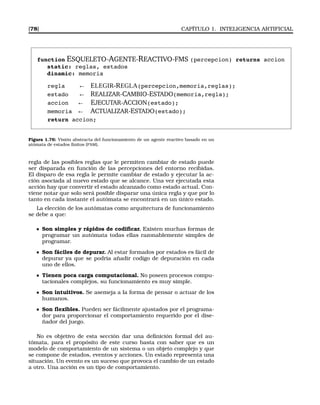 [78] CAPÍTULO 1. INTELIGENCIA ARTIFICIAL
function ESQUELETO-AGENTE-REACTIVO-FMS (percepcion) returns accion
static: reglas, estados
dinamic: memoria
regla ← ELEGIR-REGLA(percepcion,memoria,reglas);
estado ← REALIZAR-CAMBIO-ESTADO(memoria,regla);
accion ← EJECUTAR-ACCION(estado);
memoria ← ACTUALIZAR-ESTADO(estado);
return accion;
Figura 1.76: Visión abstracta del funcionamiento de un agente reactivo basado en un
atómata de estados ﬁnitos (FSM).
regla de las posibles reglas que le permiten cambiar de estado puede
ser disparada en función de las percepciones del entorno recibidas.
El disparo de esa regla le permite cambiar de estado y ejecutar la ac-
ción asociada al nuevo estado que se alcance. Una vez ejecutada esta
acción hay que convertir el estado alcanzado como estado actual. Con-
viene notar que solo será posible disparar una única regla y que por lo
tanto en cada instante el autómata se encontrará en un único estado.
La elección de los autómatas como arquitectura de funcionamiento
se debe a que:
Son simples y rápidos de codiﬁcar. Existen muchas formas de
programar un autómata todas ellas razonablemente simples de
programar.
Son fáciles de depurar. Al estar formados por estados es fácil de
depurar ya que se podría añadir codigo de depuración en cada
uno de ellos.
Tienen poca carga computacional. No poseen procesos compu-
tacionales complejos, su funcionamiento es muy simple.
Son intuitivos. Se asemeja a la forma de pensar o actuar de los
humanos.
Son ﬂexibles. Pueden ser fácilmente ajustados por el programa-
dor para proporcionar el comportamiento requerido por el dise-
ñador del juego.
No es objetivo de esta sección dar una deﬁnición formal del au-
tómata, para el propósito de este curso basta con saber que es un
modelo de comportamiento de un sistema o un objeto complejo y que
se compone de estados, eventos y acciones. Un estado representa una
situación. Un evento es un suceso que provoca el cambio de un estado
a otro. Una acción es un tipo de comportamiento.
 