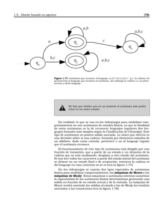 1.5. Diseño basado en agentes [79]
q1
q0
q2
a
b,c
a,b
a,b,c
q3
c
a,b,c
Figura 1.77: Autómata que reconoce el lenguaje a(a|b)∗|(b|c)(a|b|c)∗, p.e. la cadena abb
pertenecería al lenguaje que reconoce el autómata, sin embargo la cadena acc no perte-
necería a dicho lenguaje.
No hay que olvidar que en un instante el autómata solo podrá
estar en un único estado.
En realidad, lo que se usa en los videojuegos para modelizar com-
portamientos no son autómatas de estados ﬁnitos, ya que la ﬁnalidad
de estos autómatas es la de reconocer lenguajes regulares (los len-
guajes formales más simples según la Clasiﬁcación de Chomsky). Este
tipo de autómatas no poseen salida asociada. Lo único que ofrecen es
una decisión sobre si una cadena, formada por elementos tomados de
un alfabeto, dada como entrada, pertenece o no al lenguaje regular
que el autómata reconoce.
El funcionamiento de este tipo de autómatas está dirigido por una
función de transición, que a partir de un estado y un elemento de la
cadena que se está analizando, desplaza a otro estado del autómata.
Si tras leer todos los caracteres a partir del estado inicial del autómata
se detiene en un estado ﬁnal o de aceptación, entonces la cadena es
del lenguaje en caso contrario no lo es (vea la ﬁgura 1.77).
En los videojuegos se usarán dos tipos especiales de autómatas
ﬁnitos para modelizar comportamientos, las máquinas de Moore y las
máquinas de Mealy. Estas máquinas o autómatas intentan aumentar
la expresividad de los autómatas ﬁnitos deterministas generando una
salida en función de su estado actual y de la entrada. La máquina de
Moore tendrá asociada las salidas al estado y las de Mealy las tendrán
asociadas a las transiciones (vea la ﬁgura 1.78).
 