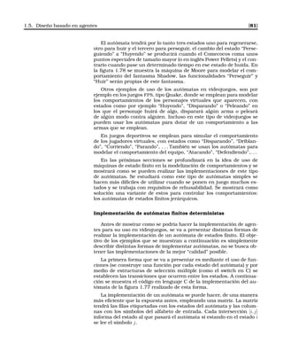 1.5. Diseño basado en agentes [81]
El autómata tendrá por lo tanto tres estados uno para regenerarse,
otro para huir y el tercero para perseguir, el cambio del estado “Perse-
guiendo” a “Huyendo” se producirá cuando el Comecocos coma unos
puntos especiales de tamaño mayor (o en inglés Power Pellets) y el con-
trario cuando pase un determinado tiempo en ese estado de huida. En
la ﬁgura 1.78 se muestra la máquina de Moore para modelar el com-
portamiento del fantasma Shadow, las funcionalidades “Perseguir” y
“Huir” serán propias de este fantasma.
Otros ejemplos de uso de los autómatas en videojuegos, son por
ejemplo en los juegos FPS, tipo Quake, donde se emplean para modelar
los comportamientos de los personajes virtuales que aparecen, con
estados como por ejemplo “Huyendo”, “Disparando” o “Peleando” en
los que el personaje huirá de algo, disparará algún arma o peleará
de algún modo contra alguien. Incluso en este tipo de videojuegos se
pueden usar los autómatas para dotar de un comportamiento a las
armas que se emplean.
En juegos deportivos se emplean para simular el comportamiento
de los jugadores virtuales, con estados como “Disparando”, “Driblan-
do”, “Corriendo”, “Parando”, . . . También se usan los autómatas para
modelar el comportamiento del equipo, “Atacando”, “Defendiendo”,. . .
En las próximas secciones se profundizará en la idea de uso de
máquinas de estado ﬁnito en la modelización de comportamientos y se
mostrará como se pueden realizar las implementaciones de este tipo
de autómatas. Se estudiará como este tipo de autómatas simples se
hacen más difíciles de utilizar cuando se ponen en juego muchos es-
tados y se trabaja con requisitos de rehusabilidad. Se mostrará como
solución una variante de estos para controlar los comportamientos:
los autómatas de estados ﬁnitos jerárquicos.
Implementación de autómatas ﬁnitos deterministas
Antes de mostrar como se podría hacer la implementación de agen-
tes para su uso en videojuegos, se va a presentar distintas formas de
realizar la implementación de un autómata de estados ﬁnito. El obje-
tivo de los ejemplos que se muestran a continuación es simplemente
describir distintas formas de implementar autómatas, no se busca ob-
tener las implementaciones de la mejor “calidad” posible.
La primera forma que se va a presentar es mediante el uso de fun-
ciones (se construye una función por cada estado del autómata) y por
medio de estructuras de selección múltiple (como el switch en C) se
establecen las transiciones que ocurren entre los estados. A continua-
ción se muestra el código en lenguaje C de la implementación del au-
tómata de la ﬁgura 1.77 realizado de esta forma.
La implementación de un autómata se puede hacer, de una manera
más eﬁciente que la expuesta antes, empleando una matriz. La matriz
tendrá las ﬁlas etiquetadas con los estados del autómata y las colum-
nas con los símbolos del alfabeto de entrada. Cada intersección [i, j]
informa del estado al que pasará el autómata si estando en el estado i
se lee el símbolo j.
 