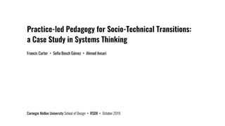 Practice-led Pedagogy for Socio-Technical Transitions:
a Case Study in Systems Thinking
Francis Carter • Sofía Bosch Gómez • Ahmed Ansari
Carnegie Mellon University School of Design • RSD8 • October 2019
 