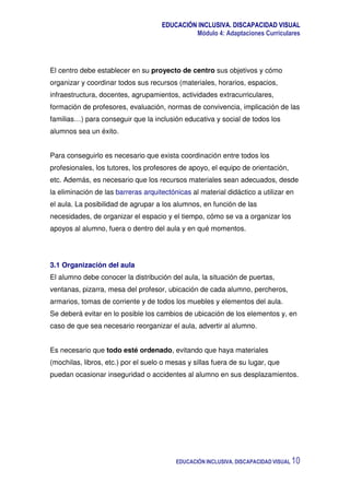 EDUCACIÓN INCLUSIVA. DISCAPACIDAD VISUAL
Módulo 4: Adaptaciones Curriculares
EDUCACIÓN INCLUSIVA. DISCAPACIDAD VISUAL 10
El centro debe establecer en su proyecto de centro sus objetivos y cómo
organizar y coordinar todos sus recursos (materiales, horarios, espacios,
infraestructura, docentes, agrupamientos, actividades extracurriculares,
formación de profesores, evaluación, normas de convivencia, implicación de las
familias…) para conseguir que la inclusión educativa y social de todos los
alumnos sea un éxito.
Para conseguirlo es necesario que exista coordinación entre todos los
profesionales, los tutores, los profesores de apoyo, el equipo de orientación,
etc. Además, es necesario que los recursos materiales sean adecuados, desde
la eliminación de las barreras arquitectónicas al material didáctico a utilizar en
el aula. La posibilidad de agrupar a los alumnos, en función de las
necesidades, de organizar el espacio y el tiempo, cómo se va a organizar los
apoyos al alumno, fuera o dentro del aula y en qué momentos.
3.1 Organización del aula
El alumno debe conocer la distribución del aula, la situación de puertas,
ventanas, pizarra, mesa del profesor, ubicación de cada alumno, percheros,
armarios, tomas de corriente y de todos los muebles y elementos del aula.
Se deberá evitar en lo posible los cambios de ubicación de los elementos y, en
caso de que sea necesario reorganizar el aula, advertir al alumno.
Es necesario que todo esté ordenado, evitando que haya materiales
(mochilas, libros, etc.) por el suelo o mesas y sillas fuera de su lugar, que
puedan ocasionar inseguridad o accidentes al alumno en sus desplazamientos.
 