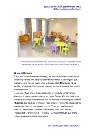 EDUCACIÓN INCLUSIVA. DISCAPACIDAD VISUAL
Módulo 4: Adaptaciones Curriculares
EDUCACIÓN INCLUSIVA. DISCAPACIDAD VISUAL 11
Las aulas deben estar ordenadas para garantizar la seguridad en los desplazamientos
del alumnado con discapacidad visual. Fuente: Banco de imágenes de la ONCE.
3.2 Uso del lenguaje
Queremos hacer referencia en este epígrafe a un aspecto que, en ocasiones,
pasa desapercibido y no se le da la debida importancia. Es el lenguaje que
empleamos a la hora de hablar sobre la discapacidad. El lenguaje no es
neutral y a través de él se transmite, a veces, inconscientemente, la exclusión
o la marginación.
El lenguaje influye en nuestra percepción de la realidad y pensamiento y
determina la imagen que tenemos de las cosas. Esto es aún más importante
cuando lo utilizamos indebidamente ante los alumnos. Con el lenguaje también
educamos. Las palabras con las que hace años nos referíamos a las personas
con discapacidad han evolucionado mucho. Ya no son «políticamente
correctas» expresiones utilizadas antiguamente como «minusvalía»,
«incapacidad», «anormalidad», «invalidez» u otros calificativos que, ahora,
incluso, nos pueden resultar peyorativos.
 