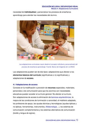 EDUCACIÓN INCLUSIVA. DISCAPACIDAD VISUAL
Módulo 4: Adaptaciones Curriculares
EDUCACIÓN INCLUSIVA. DISCAPACIDAD VISUAL 13
necesidad de individualizar y personalizar los procesos de enseñanza
aprendizaje para atender las necesidades del alumno.
Las adaptaciones curriculares nacen desde el concepto individual y personalizado del
proceso de enseñanza aprendizaje. Fuente: Banco de imágenes de la ONCE.
Las adaptaciones pueden ser de dos tipos: adaptaciones que afectan a los
elementos básicos del currículo (significativas o no significativas) y
adaptaciones de acceso.
4.1 Adaptaciones de acceso
Consiste en la modificación o provisión de recursos especiales, materiales,
personales o de comunicación para que los alumnos con necesidades
educativas puedan acceder al currículo general. No afectan al currículo.
Son adaptaciones de acceso la eliminación de barreras arquitectónicas, la
mejora de las condiciones de iluminación o sonoridad, el mobiliario adaptado,
los profesores de apoyo, las ayudas técnicas y tecnológicas (ayudas ópticas y
no ópticas, herramientas, instrumentos, tiflotecnología…), los sistemas de
comunicación complementarios y los sistemas alternativos de comunicación
(braille y lengua de signos).
 