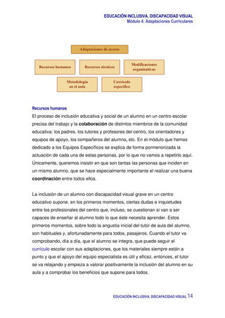 EDUCACIÓN INCLUSIVA. DISCAPACIDAD VISUAL
Módulo 4: Adaptaciones Curriculares
EDUCACIÓN INCLUSIVA. DISCAPACIDAD VISUAL 14
Recursos humanos
El proceso de inclusión educativa y social de un alumno en un centro escolar
precisa del trabajo y la colaboración de distintos miembros de la comunidad
educativa: los padres, los tutores y profesores del centro, los orientadores y
equipos de apoyo, los compañeros del alumno, etc. En el módulo que hemos
dedicado a los Equipos Específicos se explica de forma pormenorizada la
actuación de cada una de estas personas, por lo que no vamos a repetirlo aquí.
Únicamente, queremos insistir en que son tantas las personas que inciden en
un mismo alumno, que se hace especialmente importante el realizar una buena
coordinación entre todos ellos.
La inclusión de un alumno con discapacidad visual grave en un centro
educativo supone, en los primeros momentos, ciertas dudas e inquietudes
entre los profesionales del centro que, incluso, se cuestionan si van a ser
capaces de enseñar al alumno todo lo que éste necesita aprender. Estos
primeros momentos, sobre todo la angustia inicial del tutor de aula del alumno,
son habituales y, afortunadamente para todos, pasajeros. Cuando el tutor va
comprobando, día a día, que el alumno se integra, que puede seguir el
currículo escolar con sus adaptaciones, que los materiales siempre están a
punto y que el apoyo del equipo especialista es útil y eficaz, entonces, el tutor
se va relajando y empieza a valorar positivamente la inclusión del alumno en su
aula y a comprobar los beneficios que supone para todos.
 