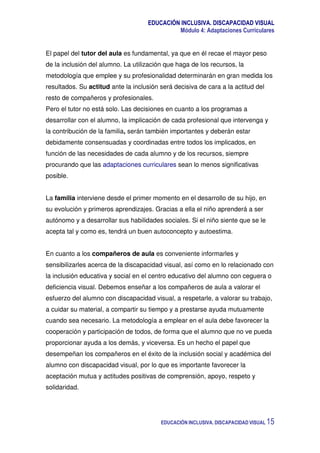 EDUCACIÓN INCLUSIVA. DISCAPACIDAD VISUAL
Módulo 4: Adaptaciones Curriculares
EDUCACIÓN INCLUSIVA. DISCAPACIDAD VISUAL 15
El papel del tutor del aula es fundamental, ya que en él recae el mayor peso
de la inclusión del alumno. La utilización que haga de los recursos, la
metodología que emplee y su profesionalidad determinarán en gran medida los
resultados. Su actitud ante la inclusión será decisiva de cara a la actitud del
resto de compañeros y profesionales.
Pero el tutor no está solo. Las decisiones en cuanto a los programas a
desarrollar con el alumno, la implicación de cada profesional que intervenga y
la contribución de la familia, serán también importantes y deberán estar
debidamente consensuadas y coordinadas entre todos los implicados, en
función de las necesidades de cada alumno y de los recursos, siempre
procurando que las adaptaciones curriculares sean lo menos significativas
posible.
La familia interviene desde el primer momento en el desarrollo de su hijo, en
su evolución y primeros aprendizajes. Gracias a ella el niño aprenderá a ser
autónomo y a desarrollar sus habilidades sociales. Si el niño siente que se le
acepta tal y como es, tendrá un buen autoconcepto y autoestima.
En cuanto a los compañeros de aula es conveniente informarles y
sensibilizarles acerca de la discapacidad visual, así como en lo relacionado con
la inclusión educativa y social en el centro educativo del alumno con ceguera o
deficiencia visual. Debemos enseñar a los compañeros de aula a valorar el
esfuerzo del alumno con discapacidad visual, a respetarle, a valorar su trabajo,
a cuidar su material, a compartir su tiempo y a prestarse ayuda mutuamente
cuando sea necesario. La metodología a emplear en el aula debe favorecer la
cooperación y participación de todos, de forma que el alumno que no ve pueda
proporcionar ayuda a los demás, y viceversa. Es un hecho el papel que
desempeñan los compañeros en el éxito de la inclusión social y académica del
alumno con discapacidad visual, por lo que es importante favorecer la
aceptación mutua y actitudes positivas de comprensión, apoyo, respeto y
solidaridad.
 