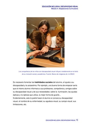 EDUCACIÓN INCLUSIVA. DISCAPACIDAD VISUAL
Módulo 4: Adaptaciones Curriculares
EDUCACIÓN INCLUSIVA. DISCAPACIDAD VISUAL 16
Los compañeros de los niños con discapacidad visual influyen notablemente en el éxito
de su inclusión social y académica. Fuente: Banco de imágenes de la ONCE.
Es necesario fomentar las habilidades sociales del alumno, el ajuste a su
discapacidad y la autoestima. Por ejemplo, una buena forma de empezar sería
que el mismo alumno informara a sus profesores, compañeros y amigos sobre
su discapacidad visual y de sus necesidades: sobre la iluminación, las ayudas
ópticas y no ópticas que utiliza, la mejor forma de guiarle...
Evidentemente, esto lo podrá hacer el alumno si conoce su discapacidad
visual, el nombre de su enfermedad, su agudeza visual, su campo visual, sus
limitaciones, etc.
 