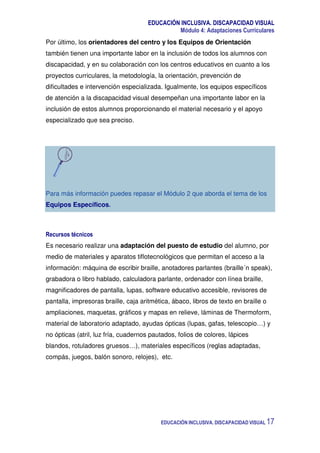 EDUCACIÓN INCLUSIVA. DISCAPACIDAD VISUAL
Módulo 4: Adaptaciones Curriculares
EDUCACIÓN INCLUSIVA. DISCAPACIDAD VISUAL 17
Por último, los orientadores del centro y los Equipos de Orientación
también tienen una importante labor en la inclusión de todos los alumnos con
discapacidad, y en su colaboración con los centros educativos en cuanto a los
proyectos curriculares, la metodología, la orientación, prevención de
dificultades e intervención especializada. Igualmente, los equipos específicos
de atención a la discapacidad visual desempeñan una importante labor en la
inclusión de estos alumnos proporcionando el material necesario y el apoyo
especializado que sea preciso.
Para más información puedes repasar el Módulo 2 que aborda el tema de los
Equipos Específicos.
Recursos técnicos
Es necesario realizar una adaptación del puesto de estudio del alumno, por
medio de materiales y aparatos tiflotecnológicos que permitan el acceso a la
información: máquina de escribir braille, anotadores parlantes (braille´n speak),
grabadora o libro hablado, calculadora parlante, ordenador con línea braille,
magnificadores de pantalla, lupas, software educativo accesible, revisores de
pantalla, impresoras braille, caja aritmética, ábaco, libros de texto en braille o
ampliaciones, maquetas, gráficos y mapas en relieve, láminas de Thermoform,
material de laboratorio adaptado, ayudas ópticas (lupas, gafas, telescopio…) y
no ópticas (atril, luz fría, cuadernos pautados, folios de colores, lápices
blandos, rotuladores gruesos…), materiales específicos (reglas adaptadas,
compás, juegos, balón sonoro, relojes), etc.
 