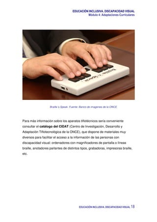 EDUCACIÓN INCLUSIVA. DISCAPACIDAD VISUAL
Módulo 4: Adaptaciones Curriculares
EDUCACIÓN INCLUSIVA. DISCAPACIDAD VISUAL 18
Braille´s Speak. Fuente: Banco de imagenes de la ONCE
Para más información sobre los aparatos tiflotécnicos sería conveniente
consultar el catálogo del CIDAT (Centro de Investigación, Desarrollo y
Adaptación Tiflotecnológica de la ONCE), que dispone de materiales muy
diversos para facilitar el acceso a la información de las personas con
discapacidad visual: ordenadores con magnificadores de pantalla o líneas
braille, anotadores parlantes de distintos tipos, grabadoras, impresoras braille,
etc.
 
