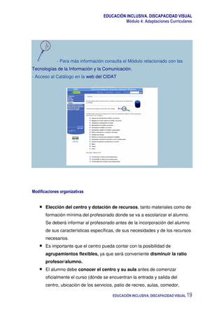 EDUCACIÓN INCLUSIVA. DISCAPACIDAD VISUAL
Módulo 4: Adaptaciones Curriculares
EDUCACIÓN INCLUSIVA. DISCAPACIDAD VISUAL 19
- Para más información consulta el Módulo relacionado con las
Tecnologías de la Información y la Comunicación.
- Acceso al Catálogo en la web del CIDAT
Modificaciones organizativas
Elección del centro y dotación de recursos, tanto materiales como de
formación mínima del profesorado donde se va a escolarizar el alumno.
Se deberá informar al profesorado antes de la incorporación del alumno
de sus características específicas, de sus necesidades y de los recursos
necesarios.
Es importante que el centro pueda contar con la posibilidad de
agrupamientos flexibles, ya que será conveniente disminuir la ratio
profesor/alumno.
El alumno debe conocer el centro y su aula antes de comenzar
oficialmente el curso (dónde se encuentran la entrada y salida del
centro, ubicación de los servicios, patio de recreo, aulas, comedor,
 
