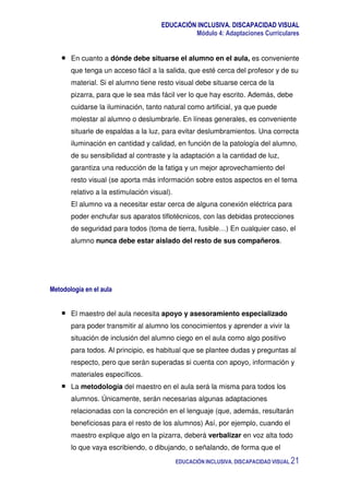 EDUCACIÓN INCLUSIVA. DISCAPACIDAD VISUAL
Módulo 4: Adaptaciones Curriculares
EDUCACIÓN INCLUSIVA. DISCAPACIDAD VISUAL 21
En cuanto a dónde debe situarse el alumno en el aula, es conveniente
que tenga un acceso fácil a la salida, que esté cerca del profesor y de su
material. Si el alumno tiene resto visual debe situarse cerca de la
pizarra, para que le sea más fácil ver lo que hay escrito. Además, debe
cuidarse la iluminación, tanto natural como artificial, ya que puede
molestar al alumno o deslumbrarle. En líneas generales, es conveniente
situarle de espaldas a la luz, para evitar deslumbramientos. Una correcta
iluminación en cantidad y calidad, en función de la patología del alumno,
de su sensibilidad al contraste y la adaptación a la cantidad de luz,
garantiza una reducción de la fatiga y un mejor aprovechamiento del
resto visual (se aporta más información sobre estos aspectos en el tema
relativo a la estimulación visual).
El alumno va a necesitar estar cerca de alguna conexión eléctrica para
poder enchufar sus aparatos tiflotécnicos, con las debidas protecciones
de seguridad para todos (toma de tierra, fusible…) En cualquier caso, el
alumno nunca debe estar aislado del resto de sus compañeros.
Metodología en el aula
El maestro del aula necesita apoyo y asesoramiento especializado
para poder transmitir al alumno los conocimientos y aprender a vivir la
situación de inclusión del alumno ciego en el aula como algo positivo
para todos. Al principio, es habitual que se plantee dudas y preguntas al
respecto, pero que serán superadas si cuenta con apoyo, información y
materiales específicos.
La metodología del maestro en el aula será la misma para todos los
alumnos. Únicamente, serán necesarias algunas adaptaciones
relacionadas con la concreción en el lenguaje (que, además, resultarán
beneficiosas para el resto de los alumnos) Así, por ejemplo, cuando el
maestro explique algo en la pizarra, deberá verbalizar en voz alta todo
lo que vaya escribiendo, o dibujando, o señalando, de forma que el
 