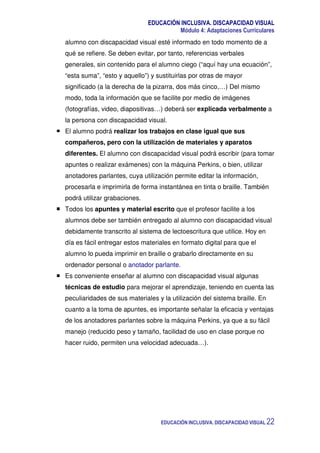 EDUCACIÓN INCLUSIVA. DISCAPACIDAD VISUAL
Módulo 4: Adaptaciones Curriculares
EDUCACIÓN INCLUSIVA. DISCAPACIDAD VISUAL 22
alumno con discapacidad visual esté informado en todo momento de a
qué se refiere. Se deben evitar, por tanto, referencias verbales
generales, sin contenido para el alumno ciego (“aquí hay una ecuación”,
“esta suma”, “esto y aquello”) y sustituirlas por otras de mayor
significado (a la derecha de la pizarra, dos más cinco,…) Del mismo
modo, toda la información que se facilite por medio de imágenes
(fotografías, video, diapositivas…) deberá ser explicada verbalmente a
la persona con discapacidad visual.
El alumno podrá realizar los trabajos en clase igual que sus
compañeros, pero con la utilización de materiales y aparatos
diferentes. El alumno con discapacidad visual podrá escribir (para tomar
apuntes o realizar exámenes) con la máquina Perkins, o bien, utilizar
anotadores parlantes, cuya utilización permite editar la información,
procesarla e imprimirla de forma instantánea en tinta o braille. También
podrá utilizar grabaciones.
Todos los apuntes y material escrito que el profesor facilite a los
alumnos debe ser también entregado al alumno con discapacidad visual
debidamente transcrito al sistema de lectoescritura que utilice. Hoy en
día es fácil entregar estos materiales en formato digital para que el
alumno lo pueda imprimir en braille o grabarlo directamente en su
ordenador personal o anotador parlante.
Es conveniente enseñar al alumno con discapacidad visual algunas
técnicas de estudio para mejorar el aprendizaje, teniendo en cuenta las
peculiaridades de sus materiales y la utilización del sistema braille. En
cuanto a la toma de apuntes, es importante señalar la eficacia y ventajas
de los anotadores parlantes sobre la máquina Perkins, ya que a su fácil
manejo (reducido peso y tamaño, facilidad de uso en clase porque no
hacer ruido, permiten una velocidad adecuada…).
 