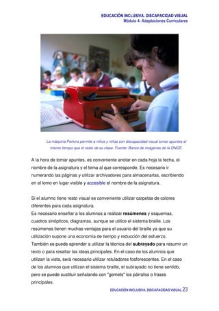 EDUCACIÓN INCLUSIVA. DISCAPACIDAD VISUAL
Módulo 4: Adaptaciones Curriculares
EDUCACIÓN INCLUSIVA. DISCAPACIDAD VISUAL 23
La máquina Perkins permite a niños y niñas con discapacidad visual tomar apuntes al
mismo tiempo que el resto de su clase. Fuente: Banco de imágenes de la ONCE.
A la hora de tomar apuntes, es conveniente anotar en cada hoja la fecha, el
nombre de la asignatura y el tema al que corresponde. Es necesario ir
numerando las páginas y utilizar archivadores para almacenarlas, escribiendo
en el lomo en lugar visible y accesible el nombre de la asignatura.
Si el alumno tiene resto visual es conveniente utilizar carpetas de colores
diferentes para cada asignatura.
Es necesario enseñar a los alumnos a realizar resúmenes y esquemas,
cuadros sinópticos, diagramas, aunque se utilice el sistema braille. Los
resúmenes tienen muchas ventajas para el usuario del braille ya que su
utilización supone una economía de tiempo y reducción del esfuerzo.
También se puede aprender a utilizar la técnica del subrayado para resumir un
texto o para resaltar las ideas principales. En el caso de los alumnos que
utilizan la vista, será necesario utilizar rotuladores fosforescentes. En el caso
de los alumnos que utilizan el sistema braille, el subrayado no tiene sentido,
pero se puede sustituir señalando con "gomets" los párrafos o frases
principales.
 