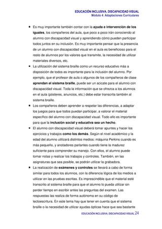 EDUCACIÓN INCLUSIVA. DISCAPACIDAD VISUAL
Módulo 4: Adaptaciones Curriculares
EDUCACIÓN INCLUSIVA. DISCAPACIDAD VISUAL 24
Es muy importante también contar con la ayuda e intervención de los
iguales, los compañeros del aula, que poco a poco irán conociendo al
alumno con discapacidad visual y aprendiendo cómo pueden participar
todos juntos en su inclusión. Es muy importante pensar que la presencia
de un alumno con discapacidad visual en el aula es beneficioso para el
resto de alumnos por los valores que transmite, la necesidad de utilizar
materiales diversos, etc.
La utilización del sistema braille como un recurso educativo más a
disposición de todos es importante para la inclusión del alumno. Por
ejemplo, que el profesor de aula o algunos de los compañeros de clase
aprendan el sistema braille, puede ser un acicate para el alumno con
discapacidad visual. Toda la información que se ofrezca a los alumnos
en el aula (pósteres, anuncios, etc.) debe estar transcrita también al
sistema braille.
Los compañeros deben aprender a respetar las diferencias, a adaptar
los juegos para que todos puedan participar, a valorar el material
específico del alumno con discapacidad visual. Todo ello es importante
para que la inclusión social y educativa sea un hecho.
El alumno con discapacidad visual deberá tomar apuntes y hacer los
ejercicios y trabajos como los demás. Según el nivel académico y la
edad del alumno utilizará distintos medios: máquina Perkins cuando es
más pequeño, y anotadores parlantes cuando tiene la madurez
suficiente para comprender su manejo. Con ellos, el alumno puede
tomar notas y realizar los trabajos y controles. También, en las
asignaturas que sea posible, se podrán utilizar la grabadora.
La realización de exámenes y controles se llevará a cabo de forma
similar para todos los alumnos, con la diferencia lógica de los medios a
utilizar en las pruebas escritas. Es imprescindible que el material esté
transcrito al sistema braille para que el alumno lo pueda utilizar sin
perder tiempo en escribir antes las preguntas del examen. Las
respuestas las realiza de forma autónoma en su código de
lectoescritura. En este tema hay que tener en cuenta que el sistema
braille o la necesidad de utilizar ayudas ópticas hace que sea bastante
 