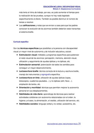 EDUCACIÓN INCLUSIVA. DISCAPACIDAD VISUAL
Módulo 4: Adaptaciones Curriculares
EDUCACIÓN INCLUSIVA. DISCAPACIDAD VISUAL 25
más lento el ritmo de trabajo, por eso, es justo aumentar el tiempo para
la realización de las pruebas, aunque no hay nada legislado
específicamente al efecto. También es posible disminuir el número de
tareas a resolver.
Las calificaciones y notas que se envían a casa para que los padres
conozcan la evolución de los alumnos también deberían estar transcritas
al sistema braille.
Currículo específico
Son las técnicas específicas que posibilitan a la persona con discapacidad
visual un mayor nivel de autonomía y de inclusión educativa y social:
Estimulación visual: métodos y programas específicos para potenciar
el resto visual de los alumnos: percepción, memoria, atención visual,
utilización y seguimiento de ayudas ópticas y no ópticas, etc.
Estimulación sensorial: potenciación de todos los sentidos para
conseguir un mayor desenvolvimiento.
Lectoescritura braille: técnica correcta de la lectura y escritura braille,
manejo de instrumentos y signografía específica.
Lectoescritura en tinta: utilización de ayudas ópticas (lupas,
telescopios, cuadernos pautados…) y no ópticas (atril, flexo…),
ampliación de textos, etc.
Orientación y movilidad: técnicas que permiten mejorar la autonomía
personal en sus desplazamientos.
Habilidades de vida diaria: aprendizaje de técnicas para realizar
actividades cotidianas con autonomía relacionadas con el orden, la
higiene y el aseo, la alimentación, el vestido, utilización del servicio, etc.
Habilidades sociales: lenguaje verbal y no verbal, autoestima, etc.
 