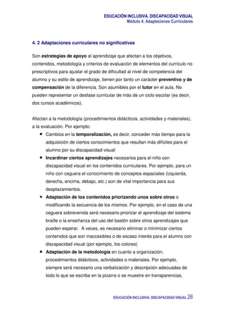 EDUCACIÓN INCLUSIVA. DISCAPACIDAD VISUAL
Módulo 4: Adaptaciones Curriculares
EDUCACIÓN INCLUSIVA. DISCAPACIDAD VISUAL 26
4. 2 Adaptaciones curriculares no significativas
Son estrategias de apoyo al aprendizaje que afectan a los objetivos,
contenidos, metodología y criterios de evaluación de elementos del currículo no
prescriptivos para ajustar el grado de dificultad al nivel de competencia del
alumno y su estilo de aprendizaje, tienen por tanto un carácter preventivo y de
compensación de la diferencia. Son asumibles por el tutor en el aula. No
pueden representar un desfase curricular de más de un ciclo escolar (es decir,
dos cursos académicos).
Afectan a la metodología (procedimientos didácticos, actividades y materiales),
a la evaluación. Por ejemplo:
Cambios en la temporalización, es decir, conceder más tiempo para la
adquisición de ciertos conocimientos que resultan más difíciles para el
alumno por su discapacidad visual
Incardinar ciertos aprendizajes necesarios para el niño con
discapacidad visual en los contenidos curriculares. Por ejemplo, para un
niño con ceguera el conocimiento de conceptos espaciales (izquierda,
derecha, encima, debajo, etc.) son de vital importancia para sus
desplazamientos.
Adaptación de los contenidos priorizando unos sobre otros o
modificando la secuencia de los mismos. Por ejemplo, en el caso de una
ceguera sobrevenida será necesario priorizar el aprendizaje del sistema
braille o la enseñanza del uso del bastón sobre otros aprendizajes que
pueden esperar. A veces, es necesario eliminar o minimizar ciertos
contenidos que son inaccesibles o de escaso interés para el alumno con
discapacidad visual (por ejemplo, los colores)
Adaptación de la metodología en cuanto a organización,
procedimientos didácticos, actividades o materiales. Por ejemplo,
siempre será necesario una verbalización y descripción adecuadas de
todo lo que se escriba en la pizarra o se muestre en transparencias,
 