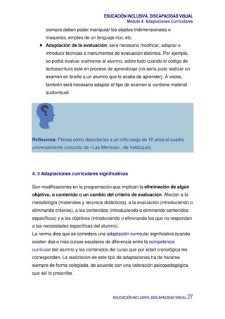 EDUCACIÓN INCLUSIVA. DISCAPACIDAD VISUAL
Módulo 4: Adaptaciones Curriculares
EDUCACIÓN INCLUSIVA. DISCAPACIDAD VISUAL 27
siempre deben poder manipular los objetos tridimensionales o
maquetas, empleo de un lenguaje rico, etc.
Adaptación de la evaluación: será necesario modificar, adaptar o
introducir técnicas o instrumentos de evaluación distintos. Por ejemplo,
se podrá evaluar oralmente al alumno, sobre todo cuando el código de
lectoescritura esté en proceso de aprendizaje (no sería justo realizar un
examen en braille a un alumno que lo acaba de aprender). A veces,
también será necesario adaptar el tipo de examen si contiene material
audiovisual.
Reflexiona: Piensa cómo describirías a un niño ciego de 10 años el cuadro
universalmente conocido de «Las Meninas», de Velázquez.
4. 3 Adaptaciones curriculares significativas
Son modificaciones en la programación que implican la eliminación de algún
objetivo, o contenido o un cambio del criterio de evaluación. Afectan a la
metodología (materiales y recursos didácticos), a la evaluación (introduciendo o
eliminando criterios), a los contenidos (introduciendo o eliminando contenidos
específicos) y a los objetivos (introduciendo o eliminando los que no respondan
a las necesidades específicas del alumno).
La norma dice que se considera una adaptación curricular significativa cuando
existen dos o más cursos escolares de diferencia entre la competencia
curricular del alumno y los contenidos del curso que por edad cronológica les
corresponden. La realización de este tipo de adaptaciones ha de hacerse
siempre de forma colegiada, de acuerdo con una valoración psicopedagógica
que así lo prescriba.
 