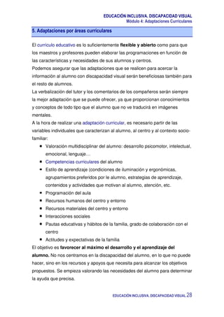 EDUCACIÓN INCLUSIVA. DISCAPACIDAD VISUAL
Módulo 4: Adaptaciones Curriculares
EDUCACIÓN INCLUSIVA. DISCAPACIDAD VISUAL 28
5. Adaptaciones por áreas curriculares
El currículo educativo es lo suficientemente flexible y abierto como para que
los maestros y profesores pueden elaborar las programaciones en función de
las características y necesidades de sus alumnos y centros.
Podemos asegurar que las adaptaciones que se realicen para acercar la
información al alumno con discapacidad visual serán beneficiosas también para
el resto de alumnos.
La verbalización del tutor y los comentarios de los compañeros serán siempre
la mejor adaptación que se puede ofrecer, ya que proporcionan conocimientos
y conceptos de todo tipo que el alumno que no ve traducirá en imágenes
mentales.
A la hora de realizar una adaptación curricular, es necesario partir de las
variables individuales que caracterizan al alumno, al centro y al contexto socio-
familiar:
Valoración multidisciplinar del alumno: desarrollo psicomotor, intelectual,
emocional, lenguaje…
Competencias curriculares del alumno
Estilo de aprendizaje (condiciones de iluminación y ergonómicas,
agrupamientos preferidos por le alumno, estrategias de aprendizaje,
contenidos y actividades que motivan al alumno, atención, etc.
Programación del aula
Recursos humanos del centro y entorno
Recursos materiales del centro y entorno
Interacciones sociales
Pautas educativas y hábitos de la familia, grado de colaboración con el
centro
Actitudes y expectativas de la familia
El objetivo es favorecer al máximo el desarrollo y el aprendizaje del
alumno. No nos centramos en la discapacidad del alumno, en lo que no puede
hacer, sino en los recursos y apoyos que necesita para alcanzar los objetivos
propuestos. Se empieza valorando las necesidades del alumno para determinar
la ayuda que precisa.
 