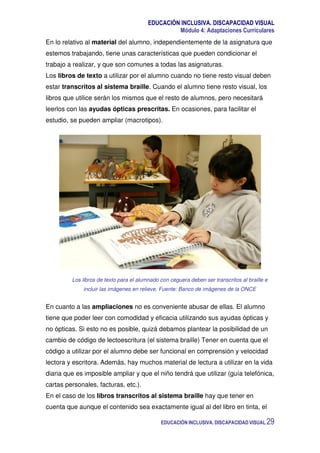 EDUCACIÓN INCLUSIVA. DISCAPACIDAD VISUAL
Módulo 4: Adaptaciones Curriculares
EDUCACIÓN INCLUSIVA. DISCAPACIDAD VISUAL 29
En lo relativo al material del alumno, independientemente de la asignatura que
estemos trabajando, tiene unas características que pueden condicionar el
trabajo a realizar, y que son comunes a todas las asignaturas.
Los libros de texto a utilizar por el alumno cuando no tiene resto visual deben
estar transcritos al sistema braille. Cuando el alumno tiene resto visual, los
libros que utilice serán los mismos que el resto de alumnos, pero necesitará
leerlos con las ayudas ópticas prescritas. En ocasiones, para facilitar el
estudio, se pueden ampliar (macrotipos).
Los libros de texto para el alumnado con ceguera deben ser transcritos al braille e
incluir las imágenes en relieve. Fuente: Banco de imágenes de la ONCE
En cuanto a las ampliaciones no es conveniente abusar de ellas. El alumno
tiene que poder leer con comodidad y eficacia utilizando sus ayudas ópticas y
no ópticas. Si esto no es posible, quizá debamos plantear la posibilidad de un
cambio de código de lectoescritura (el sistema braille) Tener en cuenta que el
código a utilizar por el alumno debe ser funcional en comprensión y velocidad
lectora y escritora. Además, hay muchos material de lectura a utilizar en la vida
diaria que es imposible ampliar y que el niño tendrá que utilizar (guía telefónica,
cartas personales, facturas, etc.).
En el caso de los libros transcritos al sistema braille hay que tener en
cuenta que aunque el contenido sea exactamente igual al del libro en tinta, el
 