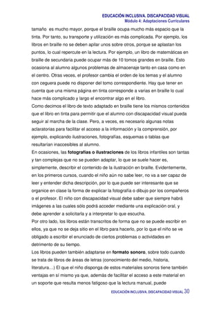 EDUCACIÓN INCLUSIVA. DISCAPACIDAD VISUAL
Módulo 4: Adaptaciones Curriculares
EDUCACIÓN INCLUSIVA. DISCAPACIDAD VISUAL 30
tamaño es mucho mayor, porque el braille ocupa mucho más espacio que la
tinta. Por tanto, su transporte y utilización es más complicada. Por ejemplo, los
libros en braille no se deben apilar unos sobre otros, porque se aplastan los
puntos, lo cual repercute en la lectura. Por ejemplo, un libro de matemáticas en
braille de secundaria puede ocupar más de 10 tomos grandes en braille. Esto
ocasiona al alumno algunos problemas de almacenaje tanto en casa como en
el centro. Otras veces, el profesor cambia el orden de los temas y el alumno
con ceguera puede no disponer del tomo correspondiente. Hay que tener en
cuenta que una misma página en tinta corresponde a varias en braille lo cual
hace más complicado y largo el encontrar algo en el libro.
Como decimos el libro de texto adaptado en braille tiene los mismos contenidos
que el libro en tinta para permitir que el alumno con discapacidad visual pueda
seguir al marcha de la clase. Pero, a veces, es necesario algunas notas
aclaratorias para facilitar el acceso a la información y la comprensión, por
ejemplo, explicando ilustraciones, fotografías, esquemas o tablas que
resultarían inaccesibles al alumno.
En ocasiones, las fotografías o ilustraciones de los libros infantiles son tantas
y tan complejas que no se pueden adaptar, lo que se suele hacer es,
simplemente, describir el contenido de la ilustración en braille. Evidentemente,
en los primeros cursos, cuando el niño aún no sabe leer, no va a ser capaz de
leer y entender dicha descripción, por lo que puede ser interesante que se
organice en clase la forma de explicar la fotografía o dibujo por los compañeros
o el profesor. El niño con discapacidad visual debe saber que siempre habrá
imágenes a las cuales sólo podrá acceder mediante una explicación oral, y
debe aprender a solicitarla y a interpretar lo que escucha.
Por otro lado, los libros están transcritos de forma que no se puede escribir en
ellos, ya que no se deja sitio en el libro para hacerlo, por lo que el niño se ve
obligado a escribir el enunciado de ciertos problemas o actividades en
detrimento de su tiempo.
Los libros pueden también adaptarse en formato sonoro, sobre todo cuando
se trata de libros de áreas de letras (conocimiento del medio, historia,
literatura…) El que el niño disponga de estos materiales sonoros tiene también
ventajas en sí mismo ya que, además de facilitar el acceso a este material en
un soporte que resulta menos fatigoso que la lectura manual, puede
 