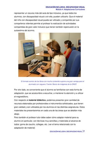 EDUCACIÓN INCLUSIVA. DISCAPACIDAD VISUAL
Módulo 4: Adaptaciones Curriculares
EDUCACIÓN INCLUSIVA. DISCAPACIDAD VISUAL 31
representar un recurso más del aula de tipo inclusivo, ya que todos los
alumnos, con discapacidad visual o sin ella, pueden utilizarlo. Que el material
del niño con discapacidad visual pueda ser utilizado y compartido por sus
compañeros videntes permite al profesor la realización de actividades
compartidas de gran valor inclusivo que tienen también repercusión en la
autoestima del alumno.
El formato sonoro de los libros con mucho contenido supone una gran ventaja para el
alumnado con ceguera. Fuente: Banco de imágenes de la ONCE
Por otro lado, es conveniente que el alumno se familiarice con esta forma de
adaptación, que se acostumbre a escuchar, a mantener la atención y a utilizar
el magnetófono.
Con respecto al material didáctico, podemos presentar gran cantidad de
recursos elaborados por profesionales e instrumentos sofisticados, que tienen
gran calidad y son utilizados por los alumnos en las distintas asignaturas. Estos
materiales los presentaremos en cada una de las áreas que se detallan más
abajo.
Pero también el profesor tutor debe saber cómo adaptar material para su
alumno en particular, con técnicas muy sencillas y materiales al alcance de
todos: goma de caucho, collages, etc. (ver el tema relacionado con la
adaptación de material)
 