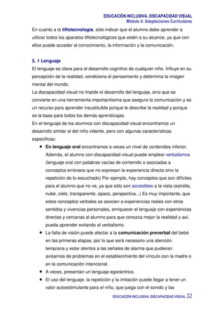 EDUCACIÓN INCLUSIVA. DISCAPACIDAD VISUAL
Módulo 4: Adaptaciones Curriculares
EDUCACIÓN INCLUSIVA. DISCAPACIDAD VISUAL 32
En cuanto a la tiflotecnología, sólo indicar que el alumno debe aprender a
utilizar todos los aparatos tiflotecnológicos que estén a su alcance, ya que con
ellos puede acceder al conocimiento, la información y la comunicación.
5. 1 Lenguaje
El lenguaje es clave para el desarrollo cognitivo de cualquier niño. Influye en su
percepción de la realidad, condiciona el pensamiento y determina la imagen
mental del mundo.
La discapacidad visual no impide el desarrollo del lenguaje, sino que se
convierte en una herramienta importantísima que asegura la comunicación y es
un recurso para aprender insustituible porque le describe la realidad y porque
es la base para todos los demás aprendizajes.
En el lenguaje de los alumnos con discapacidad visual encontramos un
desarrollo similar al del niño vidente, pero con algunas características
específicas:
En lenguaje oral encontramos a veces un nivel de contenidos inferior.
Además, el alumno con discapacidad visual puede emplear verbalismos
(lenguaje oral con palabras vacías de contenido o asociadas a
conceptos erróneos que no expresan la experiencia directa sino la
repetición de lo escuchado) Por ejemplo, hay conceptos que son difíciles
para el alumno que no ve, ya que sólo son accesibles a la vista (estrella,
nube, cielo, transparente, opaco, perspectiva...) Es muy importante, que
estos conceptos verbales se asocien a experiencias reales con otros
sentidos y vivencias personales, enriquecer el lenguaje con experiencias
directas y cercanas al alumno para que conozca mejor la realidad y así,
pueda aprender evitando el verbalismo.
La falta de visión puede afectar a la comunicación preverbal del bebé
en las primeras etapas, por lo que será necesario una atención
temprana y estar atentos a las señales de alarma que pudieran
avisarnos de problemas en el establecimiento del vínculo con la madre o
en la comunicación intencional.
A veces, presentan un lenguaje egocéntrico.
El uso del lenguaje, la repetición y la imitación puede llegar a tener un
valor autoestimulante para el niño, que juega con el sonido y las
 