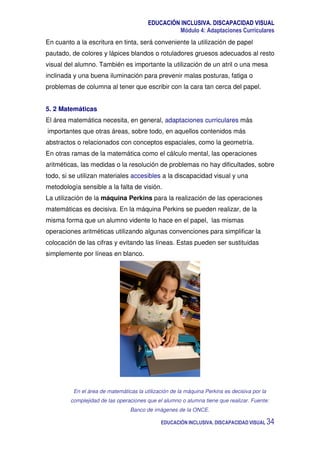 EDUCACIÓN INCLUSIVA. DISCAPACIDAD VISUAL
Módulo 4: Adaptaciones Curriculares
EDUCACIÓN INCLUSIVA. DISCAPACIDAD VISUAL 34
En cuanto a la escritura en tinta, será conveniente la utilización de papel
pautado, de colores y lápices blandos o rotuladores gruesos adecuados al resto
visual del alumno. También es importante la utilización de un atril o una mesa
inclinada y una buena iluminación para prevenir malas posturas, fatiga o
problemas de columna al tener que escribir con la cara tan cerca del papel.
5. 2 Matemáticas
El área matemática necesita, en general, adaptaciones curriculares más
importantes que otras áreas, sobre todo, en aquellos contenidos más
abstractos o relacionados con conceptos espaciales, como la geometría.
En otras ramas de la matemática como el cálculo mental, las operaciones
aritméticas, las medidas o la resolución de problemas no hay dificultades, sobre
todo, si se utilizan materiales accesibles a la discapacidad visual y una
metodología sensible a la falta de visión.
La utilización de la máquina Perkins para la realización de las operaciones
matemáticas es decisiva. En la máquina Perkins se pueden realizar, de la
misma forma que un alumno vidente lo hace en el papel, las mismas
operaciones aritméticas utilizando algunas convenciones para simplificar la
colocación de las cifras y evitando las líneas. Estas pueden ser sustituidas
simplemente por líneas en blanco.
En el área de matemáticas la utilización de la máquina Perkins es decisiva por la
complejidad de las operaciones que el alumno o alumna tiene que realizar. Fuente:
Banco de imágenes de la ONCE.
 