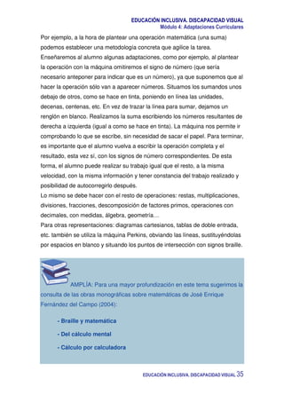 EDUCACIÓN INCLUSIVA. DISCAPACIDAD VISUAL
Módulo 4: Adaptaciones Curriculares
EDUCACIÓN INCLUSIVA. DISCAPACIDAD VISUAL 35
Por ejemplo, a la hora de plantear una operación matemática (una suma)
podemos establecer una metodología concreta que agilice la tarea.
Enseñaremos al alumno algunas adaptaciones, como por ejemplo, al plantear
la operación con la máquina omitiremos el signo de número (que sería
necesario anteponer para indicar que es un número), ya que suponemos que al
hacer la operación sólo van a aparecer números. Situamos los sumandos unos
debajo de otros, como se hace en tinta, poniendo en línea las unidades,
decenas, centenas, etc. En vez de trazar la línea para sumar, dejamos un
renglón en blanco. Realizamos la suma escribiendo los números resultantes de
derecha a izquierda (igual a como se hace en tinta). La máquina nos permite ir
comprobando lo que se escribe, sin necesidad de sacar el papel. Para terminar,
es importante que el alumno vuelva a escribir la operación completa y el
resultado, esta vez sí, con los signos de número correspondientes. De esta
forma, el alumno puede realizar su trabajo igual que el resto, a la misma
velocidad, con la misma información y tener constancia del trabajo realizado y
posibilidad de autocorregirlo después.
Lo mismo se debe hacer con el resto de operaciones: restas, multiplicaciones,
divisiones, fracciones, descomposición de factores primos, operaciones con
decimales, con medidas, álgebra, geometría…
Para otras representaciones: diagramas cartesianos, tablas de doble entrada,
etc. también se utiliza la máquina Perkins, obviando las líneas, sustituyéndolas
por espacios en blanco y situando los puntos de intersección con signos braille.
AMPLÍA: Para una mayor profundización en este tema sugerimos la
consulta de las obras monográficas sobre matemáticas de José Enrique
Fernández del Campo (2004):
- Braille y matemática
- Del cálculo mental
- Cálculo por calculadora
 