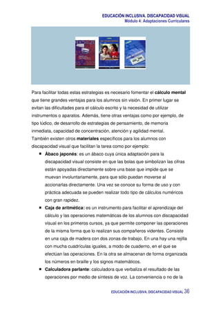 EDUCACIÓN INCLUSIVA. DISCAPACIDAD VISUAL
Módulo 4: Adaptaciones Curriculares
EDUCACIÓN INCLUSIVA. DISCAPACIDAD VISUAL 36
Para facilitar todas estas estrategias es necesario fomentar el cálculo mental
que tiene grandes ventajas para los alumnos sin visión. En primer lugar se
evitan las dificultades para el cálculo escrito y la necesidad de utilizar
instrumentos o aparatos. Además, tiene otras ventajas como por ejemplo, de
tipo lúdico, de desarrollo de estrategias de pensamiento, de memoria
inmediata, capacidad de concentración, atención y agilidad mental.
También existen otros materiales específicos para los alumnos con
discapacidad visual que facilitan la tarea como por ejemplo:
Ábaco japonés: es un ábaco cuya única adaptación para la
discapacidad visual consiste en que las bolas que simbolizan las cifras
están apoyadas directamente sobre una base que impide que se
muevan involuntariamente, para que sólo puedan moverse al
accionarlas directamente. Una vez se conoce su forma de uso y con
práctica adecuada se pueden realizar todo tipo de cálculos numéricos
con gran rapidez.
Caja de aritmética: es un instrumento para facilitar el aprendizaje del
cálculo y las operaciones matemáticas de los alumnos con discapacidad
visual en los primeros cursos, ya que permite componer las operaciones
de la misma forma que lo realizan sus compañeros videntes. Consiste
en una caja de madera con dos zonas de trabajo. En una hay una rejilla
con mucha cuadrículas iguales, a modo de cuaderno, en el que se
efectúan las operaciones. En la otra se almacenan de forma organizada
los números en braille y los signos matemáticos.
Calculadora parlante: calculadora que verbaliza el resultado de las
operaciones por medio de síntesis de voz. La conveniencia o no de la
 