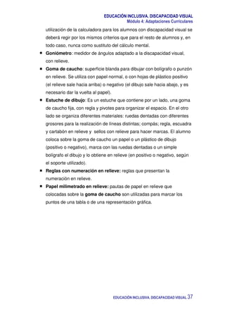 EDUCACIÓN INCLUSIVA. DISCAPACIDAD VISUAL
Módulo 4: Adaptaciones Curriculares
EDUCACIÓN INCLUSIVA. DISCAPACIDAD VISUAL 37
utilización de la calculadora para los alumnos con discapacidad visual se
deberá regir por los mismos criterios que para el resto de alumnos y, en
todo caso, nunca como sustituto del cálculo mental.
Goniómetro: medidor de ángulos adaptado a la discapacidad visual,
con relieve.
Goma de caucho: superficie blanda para dibujar con bolígrafo o punzón
en relieve. Se utiliza con papel normal, o con hojas de plástico positivo
(el relieve sale hacia arriba) o negativo (el dibujo sale hacia abajo, y es
necesario dar la vuelta al papel).
Estuche de dibujo: Es un estuche que contiene por un lado, una goma
de caucho fija, con regla y pivotes para organizar el espacio. En el otro
lado se organiza diferentes materiales: ruedas dentadas con diferentes
grosores para la realización de líneas distintas; compás; regla, escuadra
y cartabón en relieve y sellos con relieve para hacer marcas. El alumno
coloca sobre la goma de caucho un papel o un plástico de dibujo
(positivo o negativo), marca con las ruedas dentadas o un simple
bolígrafo el dibujo y lo obtiene en relieve (en positivo o negativo, según
el soporte utilizado).
Reglas con numeración en relieve: reglas que presentan la
numeración en relieve.
Papel milimetrado en relieve: pautas de papel en relieve que
colocadas sobre la goma de caucho son utilizadas para marcar los
puntos de una tabla o de una representación gráfica.
 