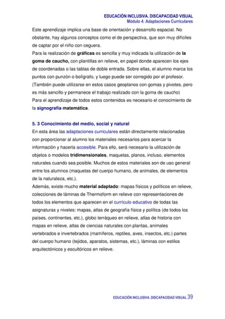 EDUCACIÓN INCLUSIVA. DISCAPACIDAD VISUAL
Módulo 4: Adaptaciones Curriculares
EDUCACIÓN INCLUSIVA. DISCAPACIDAD VISUAL 39
Este aprendizaje implica una base de orientación y desarrollo espacial. No
obstante, hay algunos conceptos como el de perspectiva, que son muy difíciles
de captar por el niño con ceguera.
Para la realización de gráficas es sencilla y muy indicada la utilización de la
goma de caucho, con plantillas en relieve, en papel donde aparecen los ejes
de coordenadas o las tablas de doble entrada. Sobre ellas, el alumno marca los
puntos con punzón o bolígrafo, y luego puede ser corregido por el profesor.
(También puede utilizarse en estos casos geoplanos con gomas y pivotes, pero
es más sencillo y permanece el trabajo realizado con la goma de caucho)
Para el aprendizaje de todos estos contenidos es necesario el conocimiento de
la signografía matemática.
5. 3 Conocimiento del medio, social y natural
En esta área las adaptaciones curriculares están directamente relacionadas
con proporcionar al alumno los materiales necesarios para acercar la
información y hacerla accesible. Para ello, será necesario la utilización de
objetos o modelos tridimensionales, maquetas, planos, incluso, elementos
naturales cuando sea posible. Muchos de estos materiales son de uso general
entre los alumnos (maquetas del cuerpo humano, de animales, de elementos
de la naturaleza, etc.).
Además, existe mucho material adaptado: mapas físicos y políticos en relieve,
colecciones de láminas de Thermoform en relieve con representaciones de
todos los elementos que aparecen en el currículo educativo de todas las
asignaturas y niveles: mapas, atlas de geografía física y política (de todos los
países, continentes, etc.), globo terráqueo en relieve, atlas de historia con
mapas en relieve, atlas de ciencias naturales con plantas, animales
vertebrados e invertebrados (mamíferos, reptiles, aves, insectos, etc.) partes
del cuerpo humano (tejidos, aparatos, sistemas, etc.), láminas con estilos
arquitectónicos y escultóricos en relieve.
 