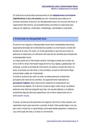 EDUCACIÓN INCLUSIVA. DISCAPACIDAD VISUAL
Módulo 4: Adaptaciones Curriculares
EDUCACIÓN INCLUSIVA. DISCAPACIDAD VISUAL 4
En este tema se profundiza precisamente en las adaptaciones curriculares
(significativas o no) y de acceso que son necesarias para adecuar el
contexto educativo al alumno con discapacidad visual: los recursos técnicos, la
organización del entorno, los procedimientos concretos en cada área para
adecuar los objetivos, contenidos, metodología, actividades y evaluación.
2. El alumnado con discapacidad visual
El alumno con ceguera o discapacidad visual tiene necesidades educativas
especiales derivadas de la dificultad de acceder a la información a través del
sentido de la vista. Por tanto, en líneas generales lo que hay que hacer es
potenciar el desarrollo y la utilización del resto de los sentidos para compensar
la discapacidad visual.
La mayor parte de la información exterior nos llega a través de la visión (en
torno al 80 %) Esta información llega de forma muy rápida y globalizada. Sin
embargo, cuando la entrada de información se realiza a través del oído o el
tacto, el proceso es más lento y más complejo, ya que la información llega
secuenciada y debe ser interpretada.
Cuando la ausencia de visión es total, se debe potenciar el desarrollo
perceptivo del resto de los sentidos. Es especialmente importante la
percepción háptica (tacto intencional) mediante la manipulación con
movimiento de objetos. Si el alumno conserva algún resto visual, se deberá
potenciar ese resto por pequeño que sea, con ayudas ópticas y no ópticas,
enseñando algunas técnicas específicas (ver el tema relacionado con la
estimulación visual).
A veces, se dice que las personas con ceguera, de forma innata, poseen una
capacidad mayor para escuchar o percibir al tacto. Esto puede llegar a ser así,
pero sólo a través de un aprendizaje continuado desde pequeños, mediante el
uso continuado del oído y el tacto en movimiento.
 