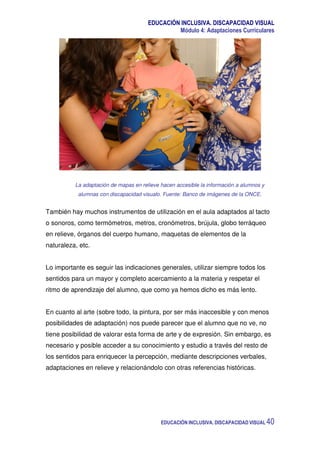 EDUCACIÓN INCLUSIVA. DISCAPACIDAD VISUAL
Módulo 4: Adaptaciones Curriculares
EDUCACIÓN INCLUSIVA. DISCAPACIDAD VISUAL 40
La adaptación de mapas en relieve hacen accesible la información a alumnos y
alumnas con discapacidad visualo. Fuente: Banco de imágenes de la ONCE.
También hay muchos instrumentos de utilización en el aula adaptados al tacto
o sonoros, como termómetros, metros, cronómetros, brújula, globo terráqueo
en relieve, órganos del cuerpo humano, maquetas de elementos de la
naturaleza, etc.
Lo importante es seguir las indicaciones generales, utilizar siempre todos los
sentidos para un mayor y completo acercamiento a la materia y respetar el
ritmo de aprendizaje del alumno, que como ya hemos dicho es más lento.
En cuanto al arte (sobre todo, la pintura, por ser más inaccesible y con menos
posibilidades de adaptación) nos puede parecer que el alumno que no ve, no
tiene posibilidad de valorar esta forma de arte y de expresión. Sin embargo, es
necesario y posible acceder a su conocimiento y estudio a través del resto de
los sentidos para enriquecer la percepción, mediante descripciones verbales,
adaptaciones en relieve y relacionándolo con otras referencias históricas.
 