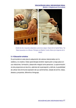 EDUCACIÓN INCLUSIVA. DISCAPACIDAD VISUAL
Módulo 4: Adaptaciones Curriculares
EDUCACIÓN INCLUSIVA. DISCAPACIDAD VISUAL 41
Detalle de dos maquetas adaptadas a personas ciegas: Cúpula de la Capilla Real y Taj
Majal expuestas en el Museo Tiflológico de Madrid. Fuente: Banco de imágenes de la
ONCE.
5. 4 Educación artística
Es primordial en esta área la adquisición de valores relacionados con lo
estético y lo creativo. Estos aprendizajes tendrán repercusión a largo plazo en
sus relaciones, formación y desarrollo integral como personas. La aproximación
al arte proporciona al alumno, además de la percepción y disfrute, la posibilidad
de utilizar otra forma de expresión de sus sentimientos, estado de ánimo, ideas,
deseos y proyectos, diferente al lenguaje.
 