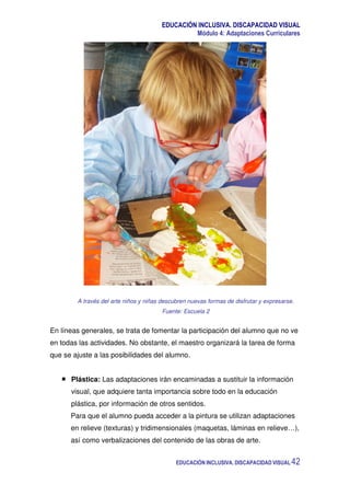 EDUCACIÓN INCLUSIVA. DISCAPACIDAD VISUAL
Módulo 4: Adaptaciones Curriculares
EDUCACIÓN INCLUSIVA. DISCAPACIDAD VISUAL 42
A través del arte niños y niñas descubren nuevas formas de disfrutar y expresarse.
Fuente: Escuela 2
En líneas generales, se trata de fomentar la participación del alumno que no ve
en todas las actividades. No obstante, el maestro organizará la tarea de forma
que se ajuste a las posibilidades del alumno.
Plástica: Las adaptaciones irán encaminadas a sustituir la información
visual, que adquiere tanta importancia sobre todo en la educación
plástica, por información de otros sentidos.
Para que el alumno pueda acceder a la pintura se utilizan adaptaciones
en relieve (texturas) y tridimensionales (maquetas, láminas en relieve…),
así como verbalizaciones del contenido de las obras de arte.
 