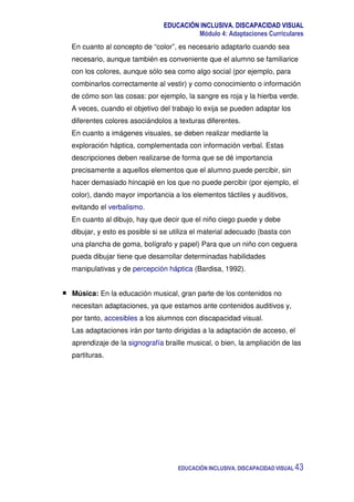 EDUCACIÓN INCLUSIVA. DISCAPACIDAD VISUAL
Módulo 4: Adaptaciones Curriculares
EDUCACIÓN INCLUSIVA. DISCAPACIDAD VISUAL 43
En cuanto al concepto de “color”, es necesario adaptarlo cuando sea
necesario, aunque también es conveniente que el alumno se familiarice
con los colores, aunque sólo sea como algo social (por ejemplo, para
combinarlos correctamente al vestir) y como conocimiento o información
de cómo son las cosas: por ejemplo, la sangre es roja y la hierba verde.
A veces, cuando el objetivo del trabajo lo exija se pueden adaptar los
diferentes colores asociándolos a texturas diferentes.
En cuanto a imágenes visuales, se deben realizar mediante la
exploración háptica, complementada con información verbal. Estas
descripciones deben realizarse de forma que se dé importancia
precisamente a aquellos elementos que el alumno puede percibir, sin
hacer demasiado hincapié en los que no puede percibir (por ejemplo, el
color), dando mayor importancia a los elementos táctiles y auditivos,
evitando el verbalismo.
En cuanto al dibujo, hay que decir que el niño ciego puede y debe
dibujar, y esto es posible si se utiliza el material adecuado (basta con
una plancha de goma, bolígrafo y papel) Para que un niño con ceguera
pueda dibujar tiene que desarrollar determinadas habilidades
manipulativas y de percepción háptica (Bardisa, 1992).
Música: En la educación musical, gran parte de los contenidos no
necesitan adaptaciones, ya que estamos ante contenidos auditivos y,
por tanto, accesibles a los alumnos con discapacidad visual.
Las adaptaciones irán por tanto dirigidas a la adaptación de acceso, el
aprendizaje de la signografía braille musical, o bien, la ampliación de las
partituras.
 