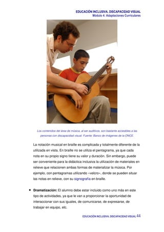 EDUCACIÓN INCLUSIVA. DISCAPACIDAD VISUAL
Módulo 4: Adaptaciones Curriculares
EDUCACIÓN INCLUSIVA. DISCAPACIDAD VISUAL 44
Los contenidos del área de música, al ser auditivos, son bastante accesibles a las
personas con discapacidad visual. Fuente: Banco de imágenes de la ONCE.
La notación musical en braille es complicada y totalmente diferente de la
utilizada en vista. En braille no se utiliza el pentagrama, ya que cada
nota en su propio signo tiene su valor y duración. Sin embargo, puede
ser conveniente para la didáctica inclusiva la utilización de materiales en
relieve que relacionen ambas formas de materializar la música. Por
ejemplo, con pentagramas utilizando «velcro», donde se pueden situar
las notas en relieve, con su signografía en braille.
Dramatización: El alumno debe estar incluido como uno más en este
tipo de actividades, ya que le van a proporcionar la oportunidad de
interaccionar con sus iguales, de comunicarse, de expresarse, de
trabajar en equipo, etc.
 