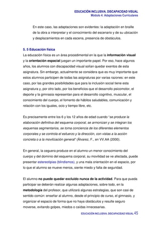 EDUCACIÓN INCLUSIVA. DISCAPACIDAD VISUAL
Módulo 4: Adaptaciones Curriculares
EDUCACIÓN INCLUSIVA. DISCAPACIDAD VISUAL 45
En este caso, las adaptaciones son evidentes: la adaptación en braille
de la obra a interpretar y el conocimiento del escenario y de su ubicación
y desplazamientos en cada escena, presencia de obstáculos.
5. 5 Educación física
La educación física es un área procedimental en la que la información visual
y la orientación espacial juegan un importante papel. Por eso, hace algunos
años, los alumnos con discapacidad visual solían quedar exentos de esta
asignatura. Sin embargo, actualmente se considera que es muy importante que
estos alumnos participen de todas las asignaturas por varias razones: en este
caso, por las grandes posibilidades que para la inclusión social tiene esta
asignatura y, por otro lado, por los beneficios que el desarrollo psicomotor, el
deporte y la gimnasia representan para el desarrollo cognitivo, muscular, el
conocimiento del cuerpo, el fomento de hábitos saludables, comunicación y
relación con los iguales, ocio y tiempo libre, etc.
Es precisamente entre los 6 y los 12 años de edad cuando “se produce la
elaboración definitiva del esquema corporal, se armonizan y se integran los
esquemas segmentarios, se toma conciencia de los diferentes elementos
corporales y se controla el esfuerzo y la dirección, con vistas a la acción
concreta o a la movilización general” (Álvarez, F., en VV.AA (2000).
En general, la ceguera produce en el alumno un menor conocimiento del
cuerpo y del dominio del esquema corporal, su movilidad se ve afectada, puede
presentar estereotipias (blindismos), y una mala orientación en el espacio, por
lo que el alumno se mueve menos, siente miedo y falta de seguridad.
El alumno no puede quedar excluido nunca de la actividad. Para que pueda
participar se deberán realizar algunas adaptaciones, sobre todo, en la
metodología del profesor, que utilizará algunas estrategias, que son casi de
sentido común: enseñar al alumno, desde el principio de curso, el gimnasio, y
organizar el espacio de forma que no haya obstáculos y resulte seguro
moverse, evitando golpes, miedos o caídas innecesarias.
 