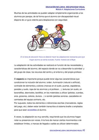 EDUCACIÓN INCLUSIVA. DISCAPACIDAD VISUAL
Módulo 4: Adaptaciones Curriculares
EDUCACIÓN INCLUSIVA. DISCAPACIDAD VISUAL 46
Muchas de las actividades se pueden adaptar simplemente organizando a los
alumnos por parejas, de tal forma que el alumno con discapacidad visual
dispone de un guía vidente para desplazarse con seguridad.
En el área de educación física se deberán hacer las adaptaciones necesarias para que
ningún alumno se sienta excluido. Fuente: Instituto de la Mujer.
La adaptación de las actividades se realizará en función de las necesidades y
características del alumno, del espacio donde se va a desarrollar la actividad y
del grupo de clase, los recursos del centro y el entorno y del propio profesor.
El espacio es importante porque puede tener algunas características que
condicionan la inclusión del alumno: orden, iluminación (natural o artificial),
contraste de elementos y colores (marcas en el suelo, puertas, espalderas,
paredes y suelo, ropa de los alumnos y el profesor…), texturas (en suelo, en
barandillas, desniveles, bordillos, en los materiales a utilizar (pelotas, cuerdas,
aros, grosores, colores, dureza…) o sonido (pelotas sonoras, cascabeles en
camisetas del equipo contrario, etc.
Por supuesto, todos los elementos o referencias escritas (marcadores, reglas
del juego, etc.) deben estar también transcritos al sistema braille o ampliados
para que sean accesibles al alumno.
A veces, la adaptación es muy sencilla, requiriendo que los alumnos hagan
notar su presencia con voces. A la hora de marcar ciertos movimientos o de
establecer límites, o marcas de llegada o salida se utilizan determinados
 