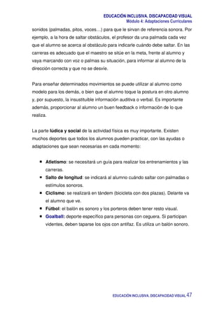 EDUCACIÓN INCLUSIVA. DISCAPACIDAD VISUAL
Módulo 4: Adaptaciones Curriculares
EDUCACIÓN INCLUSIVA. DISCAPACIDAD VISUAL 47
sonidos (palmadas, pitos, voces…) para que le sirvan de referencia sonora. Por
ejemplo, a la hora de saltar obstáculos, el profesor da una palmada cada vez
que el alumno se acerca al obstáculo para indicarle cuándo debe saltar. En las
carreras es adecuado que el maestro se sitúe en la meta, frente al alumno y
vaya marcando con voz o palmas su situación, para informar al alumno de la
dirección correcta y que no se desvíe.
Para enseñar determinados movimientos se puede utilizar al alumno como
modelo para los demás, o bien que el alumno toque la postura en otro alumno
y, por supuesto, la insustituible información auditiva o verbal. Es importante
además, proporcionar al alumno un buen feedback o información de lo que
realiza.
La parte lúdica y social de la actividad física es muy importante. Existen
muchos deportes que todos los alumnos pueden practicar, con las ayudas o
adaptaciones que sean necesarias en cada momento:
Atletismo: se necesitará un guía para realizar los entrenamientos y las
carreras.
Salto de longitud: se indicará al alumno cuándo saltar con palmadas o
estímulos sonoros.
Ciclismo: se realizará en tándem (bicicleta con dos plazas). Delante va
el alumno que ve.
Fútbol: el balón es sonoro y los porteros deben tener resto visual.
Goalball: deporte específico para personas con ceguera. Si participan
videntes, deben taparse los ojos con antifaz. Es utiliza un balón sonoro.
 