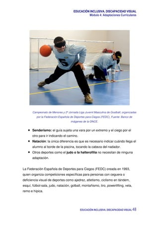 EDUCACIÓN INCLUSIVA. DISCAPACIDAD VISUAL
Módulo 4: Adaptaciones Curriculares
EDUCACIÓN INCLUSIVA. DISCAPACIDAD VISUAL 48
Campeonato de Menores y 2º Jornada Liga Juvenil Masculina de Goalball, organizadas
por la Federación Española de Deportes para Ciegos (FEDC). Fuente: Banco de
imágenes de la ONCE.
Senderismo: el guía sujeta una vara por un extremo y el ciego por el
otro para ir indicando el camino.
Natación: la única diferencia es que es necesario indicar cuándo llega el
alumno al borde de la piscina, tocando la cabeza del nadador.
Otros deportes como el judo o la halterofilia no necesitan de ninguna
adaptación.
La Federación Española de Deportes para Ciegos (FEDC) creada en 1993,
quien organiza competiciones específicas para personas con ceguera o
deficiencia visual de deportes como ajedrez, atletismo, ciclismo en tándem,
esquí, fútbol-sala, judo, natación, golball, montañismo, tiro, powerlifting, vela,
remo e hípica.
 