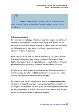 EDUCACIÓN INCLUSIVA. DISCAPACIDAD VISUAL
Módulo 4: Adaptaciones Curriculares
EDUCACIÓN INCLUSIVA. DISCAPACIDAD VISUAL 49
Enlaza: Para obtener más información sobre este tema puedes
visitar la página Web de la Federación Española de Deportes para Ciegos:
www.fedc.es
5. 6 Lengua extranjera
En ocasiones, la metodología utilizada por los profesores para la enseñanza de
una lengua extranjera está basada en dibujos, fotografías, mímica, etc. Es
necesario en estos casos adaptar al alumno el material describiendo en braille,
en el idioma de que se trate, o bien en el idioma materno del alumno, el
contenido de dichas ilustraciones.
Cuando el niño aún no sabe leer, se pueden simplificar los contenidos de las
ilustraciones para adaptarlas en relieve. No obstante, la percepción táctil,
háptica de una persona con discapacidad visual es muy limitada, por lo que no
podemos esperar que discrimine fácilmente al tacto dichas ilustraciones.
Un recurso que está al alcance de todos es que sea el resto de compañeros o
el profesor el que describa y verbalice dichas ilustraciones, así como todas
aquellas actividades que impliquen lenguaje no verbal.
En esta área tiene gran importancia que el alumno sepa cómo se escriben
correctamente las palabras, porque no siempre coincide la pronunciación con
su ortografía. Es importante, por tanto, que el profesor deletree constantemente
los que va escribiendo en la pizarra, para que el alumno que no la ve, tenga un
acceso correcto a la escritura de las nuevas palabras.
 