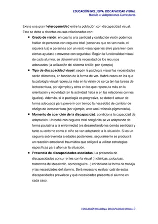 EDUCACIÓN INCLUSIVA. DISCAPACIDAD VISUAL
Módulo 4: Adaptaciones Curriculares
EDUCACIÓN INCLUSIVA. DISCAPACIDAD VISUAL 5
Existe una gran heterogeneidad entre la población con discapacidad visual.
Esto se debe a distintas causas relacionadas con:
Grado de visión: en cuanto a la cantidad y calidad de visión podemos
hablar de personas con ceguera total (personas que no ven nada, ni
siquiera luz) o personas con un resto visual que les sirve para leer (con
ciertas ayudas) o moverse con seguridad. Según la funcionalidad visual
de cada alumno, se determinará la necesidad de los recursos
adecuados (la utilización del sistema braille, por ejemplo)
Tipo de discapacidad visual: según la patología visual las necesidades
serán diferentes, en función de la forma de ver. Habrá casos en los que
la patología visual repercuta más en la visión de cerca (en las tareas de
lectoescritura, por ejemplo) y otros en los que repercuta más en la
orientación y movilidad (en la actividad física o en las relaciones con los
iguales). Además, si la patología es progresiva, se deberá actuar de
forma adecuada para prevenir con tiempo la necesidad de cambiar de
código de lectoescritura (por ejemplo, ante una retinosis pigmentaria).
Momento de aparición de la discapacidad: condiciona la capacidad de
adaptación. Un bebé con ceguera total congénita se va adaptando de
forma paulatina a la enfermedad (va desarrollando los demás sentidos) y
tanto su entorno como el niño se van adaptando a la situación. Si es un
ceguera sobrevenida a edades posteriores, seguramente se producirá
un reacción emocional traumática que obligará a utilizar estrategias
específicas para afrontar la situación.
Presencia de discapacidades asociadas. La presencia de
discapacidades concurrentes con la visual (motóricas, psíquicas,
trastornos del desarrollo, sordoceguera...) condiciona la forma de trabajo
y las necesidades del alumno. Será necesario evaluar cuál de estas
discapacidades prevalece y qué necesidades presenta el alumno en
cada caso.
 