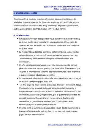 EDUCACIÓN INCLUSIVA. DISCAPACIDAD VISUAL
Módulo 4: Adaptaciones Curriculares
EDUCACIÓN INCLUSIVA. DISCAPACIDAD VISUAL 50
6. Orientaciones generales
A continuación, a modo de resumen, ofrecemos algunas orientaciones de
utilidad en diversos aspectos del desarrollo, evolución e inclusión del alumno
con discapacidad visual en la escuela y en el hogar dirigidas a profesionales,
padres y a los propios alumnos, los que ven y los que no ven.
6. 1 En la escuela
Educa al alumno con discapacidad visual a partir de sus posibilidades y
de lo que puede hacer, respetando su especificidad, ritmo, estilo de
aprendizaje y su evolución, sin centrarte en su discapacidad, en lo que
no puede hacer.
La metodología y didáctica a emplear es la misma para todos, con las
adaptaciones de acceso o curriculares pertinentes en cada caso, los
instrumentos y técnicas necesarios para facilitar el acceso a la
información.
El niño con discapacidad visual es un niño como los demás, con un
potencial intelectual y social que hay que desarrollar. Sólo necesita que
adaptes la información a su forma de percibir el mundo y des respuesta
a sus necesidades educativas especiales.
La relación entre los profesionales debe estar coordinada para conseguir
un soporte psicopedagógico adecuado.
«El niño ciego no es un vidente que carece de visión» (Leonhardt, 1992).
Percibe el mundo organizándolo originalmente sin la información e
integración que proporcionaría el sentido de la vista. Su información será
intermitente, secuencial y fragmentaria, por lo que tendrá necesidad de
una estimulación extraordinaria: un mayor número de elementos
sensoriales, cognoscitivos y afectivos que, por otra parte, serán
beneficiosos para sus compañeros de aula.
Informa, junto al alumno con discapacidad visual, desde el primer día a
los compañeros de aula, qué significa no ver y de qué modo pueden
jugar, trabajar y relacionarse.
 