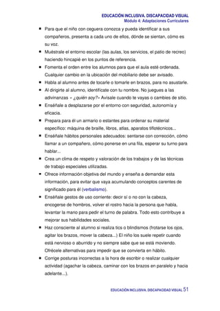 EDUCACIÓN INCLUSIVA. DISCAPACIDAD VISUAL
Módulo 4: Adaptaciones Curriculares
EDUCACIÓN INCLUSIVA. DISCAPACIDAD VISUAL 51
Para que el niño con ceguera conozca y pueda identificar a sus
compañeros, presenta a cada uno de ellos, dónde se sientan, cómo es
su voz.
Muéstrale el entorno escolar (las aulas, los servicios, el patio de recreo)
haciendo hincapié en los puntos de referencia.
Fomenta el orden entre los alumnos para que el aula esté ordenada.
Cualquier cambio en la ubicación del mobiliario debe ser avisado.
Habla al alumno antes de tocarle o tomarle en brazos, para no asustarle.
Al dirigirte al alumno, identifícate con tu nombre. No juegues a las
adivinanzas « ¿quién soy?» Avísale cuando te vayas o cambies de sitio.
Enséñale a desplazarse por el entorno con seguridad, autonomía y
eficacia.
Prepara para él un armario o estantes para ordenar su material
específico: máquina de braille, libros, atlas, aparatos tiflotécnicos...
Enséñale hábitos personales adecuados: sentarse con corrección, cómo
llamar a un compañero, cómo ponerse en una fila, esperar su turno para
hablar...
Crea un clima de respeto y valoración de los trabajos y de las técnicas
de trabajo especiales utilizadas.
Ofrece información objetiva del mundo y enseña a demandar esta
información, para evitar que vaya acumulando conceptos carentes de
significado para él (verbalismo).
Enséñale gestos de uso corriente: decir sí o no con la cabeza,
encogerse de hombros, volver el rostro hacia la persona que habla,
levantar la mano para pedir el turno de palabra. Todo esto contribuye a
mejorar sus habilidades sociales.
Haz consciente al alumno si realiza tics o blindismos (frotarse los ojos,
agitar los brazos, mover la cabeza...) El niño los suele repetir cuando
está nervioso o aburrido y no siempre sabe que se está moviendo.
Ofrécele alternativas para impedir que se convierta en hábito.
Corrige posturas incorrectas a la hora de escribir o realizar cualquier
actividad (agachar la cabeza, caminar con los brazos en paralelo y hacia
adelante...).
 