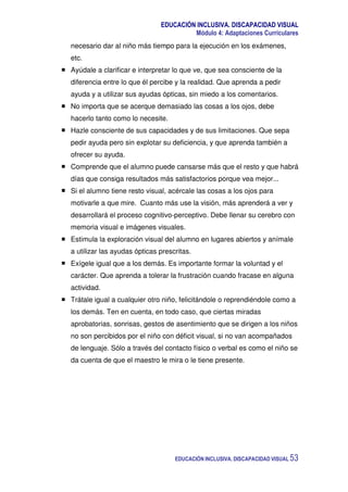 EDUCACIÓN INCLUSIVA. DISCAPACIDAD VISUAL
Módulo 4: Adaptaciones Curriculares
EDUCACIÓN INCLUSIVA. DISCAPACIDAD VISUAL 53
necesario dar al niño más tiempo para la ejecución en los exámenes,
etc.
Ayúdale a clarificar e interpretar lo que ve, que sea consciente de la
diferencia entre lo que él percibe y la realidad. Que aprenda a pedir
ayuda y a utilizar sus ayudas ópticas, sin miedo a los comentarios.
No importa que se acerque demasiado las cosas a los ojos, debe
hacerlo tanto como lo necesite.
Hazle consciente de sus capacidades y de sus limitaciones. Que sepa
pedir ayuda pero sin explotar su deficiencia, y que aprenda también a
ofrecer su ayuda.
Comprende que el alumno puede cansarse más que el resto y que habrá
días que consiga resultados más satisfactorios porque vea mejor...
Si el alumno tiene resto visual, acércale las cosas a los ojos para
motivarle a que mire. Cuanto más use la visión, más aprenderá a ver y
desarrollará el proceso cognitivo-perceptivo. Debe llenar su cerebro con
memoria visual e imágenes visuales.
Estimula la exploración visual del alumno en lugares abiertos y anímale
a utilizar las ayudas ópticas prescritas.
Exígele igual que a los demás. Es importante formar la voluntad y el
carácter. Que aprenda a tolerar la frustración cuando fracase en alguna
actividad.
Trátale igual a cualquier otro niño, felicitándole o reprendiéndole como a
los demás. Ten en cuenta, en todo caso, que ciertas miradas
aprobatorias, sonrisas, gestos de asentimiento que se dirigen a los niños
no son percibidos por el niño con déficit visual, si no van acompañados
de lenguaje. Sólo a través del contacto físico o verbal es como el niño se
da cuenta de que el maestro le mira o le tiene presente.
 